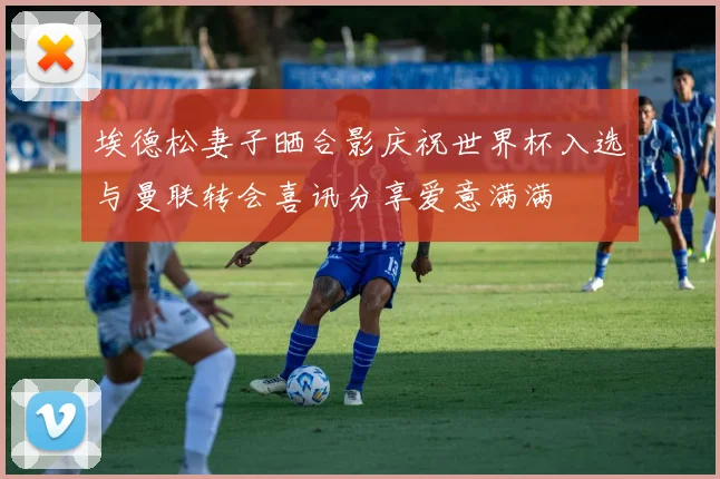 埃德松妻子晒合影庆祝世界杯入选与曼联转会喜讯分享爱意满满