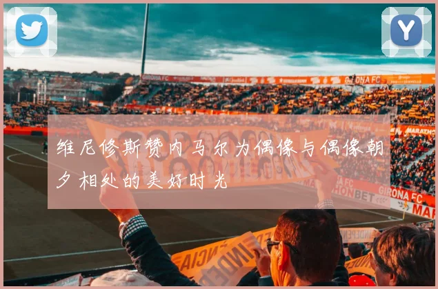 维尼修斯赞内马尔为偶像与偶像朝夕相处的美好时光