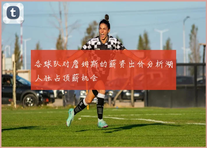 各球队对詹姆斯的薪资出价分析湖人独占顶薪机会