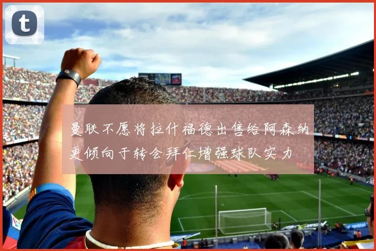 曼联不愿将拉什福德出售给阿森纳更倾向于转会拜仁增强球队实力