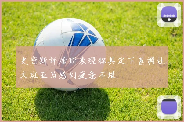 史密斯评唐斯表现称其定下基调让文班亚马感到疲惫不堪
