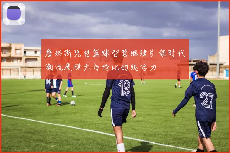 詹姆斯凭借篮球智慧继续引领时代潮流展现无与伦比的统治力