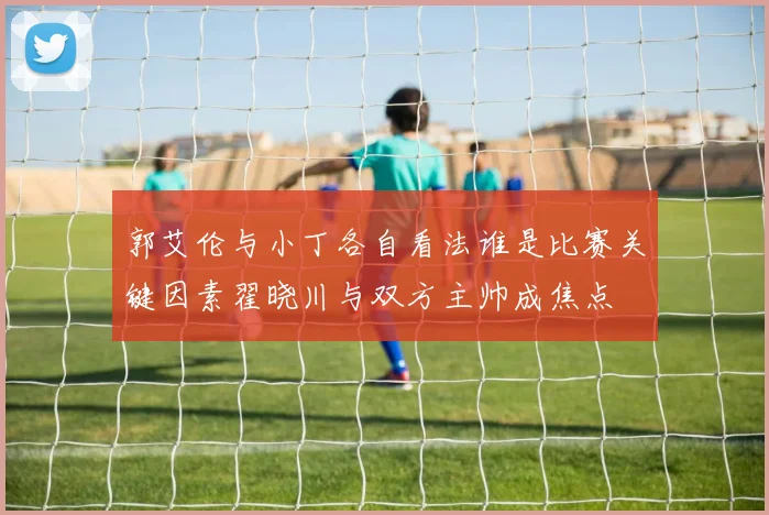 郭艾伦与小丁各自看法谁是比赛关键因素翟晓川与双方主帅成焦点