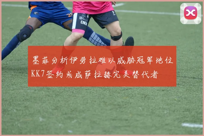 墨菲分析伊劳拉难以威胁冠军地位KK7签约或成萨拉赫完美替代者