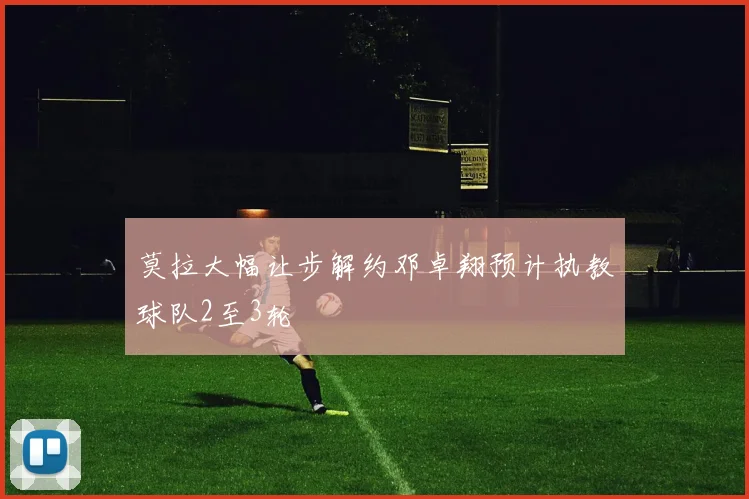 莫拉大幅让步解约邓卓翔预计执教球队2至3轮