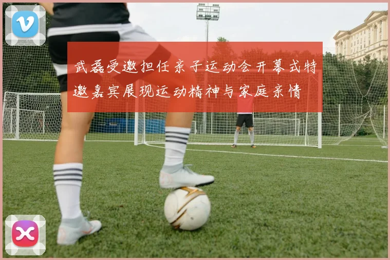 武磊受邀担任亲子运动会开幕式特邀嘉宾展现运动精神与家庭亲情