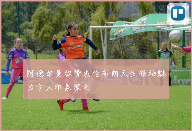 阿德尔曼称赞杰伦布朗天生领袖魅力令人印象深刻