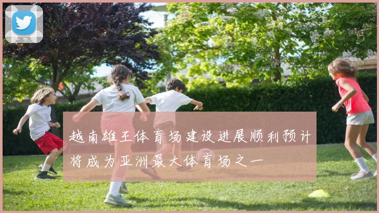 越南雄王体育场建设进展顺利预计将成为亚洲最大体育场之一