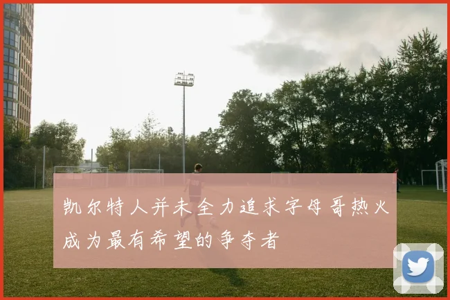 凯尔特人并未全力追求字母哥热火成为最有希望的争夺者