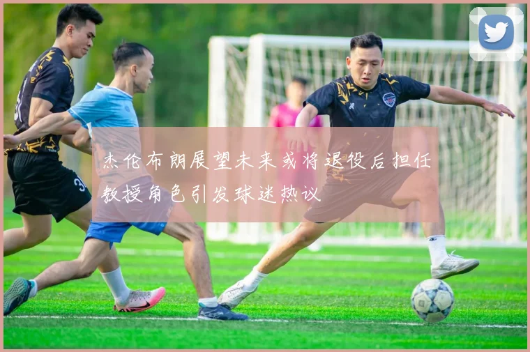 杰伦布朗展望未来或将退役后担任教授角色引发球迷热议