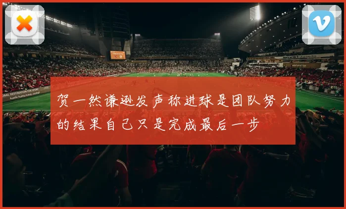 贺一然谦逊发声称进球是团队努力的结果自己只是完成最后一步