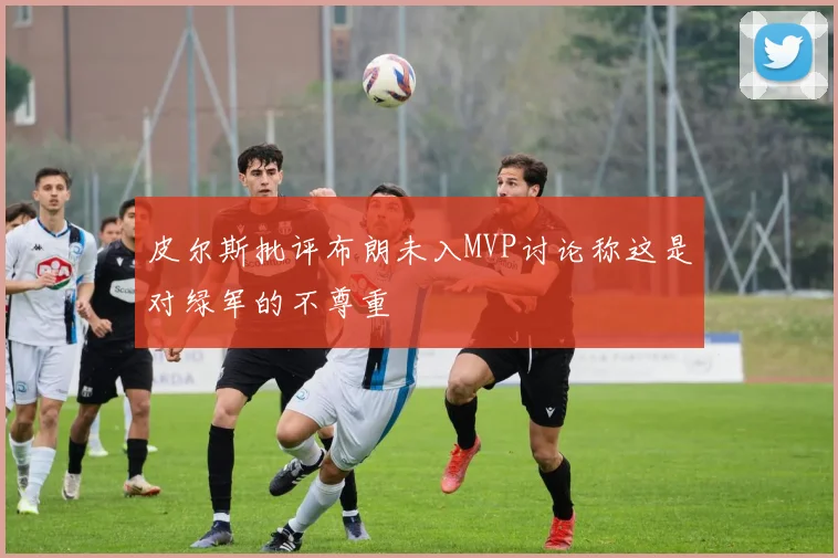 皮尔斯批评布朗未入MVP讨论称这是对绿军的不尊重