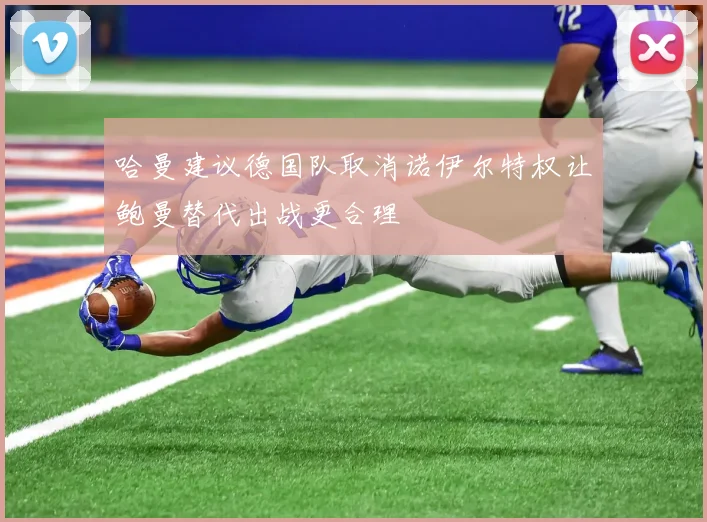 哈曼建议德国队取消诺伊尔特权让鲍曼替代出战更合理