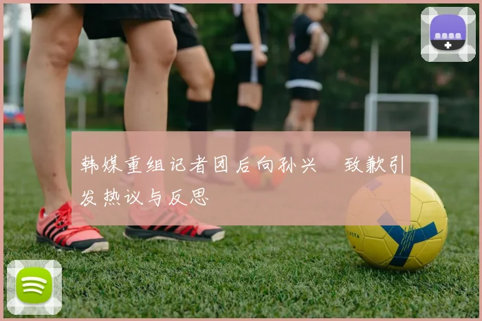韩媒重组记者团后向孙兴慜致歉引发热议与反思