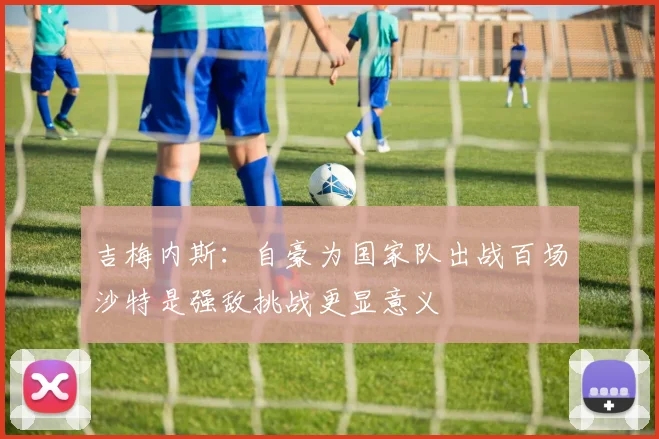 吉梅内斯：自豪为国家队出战百场沙特是强敌挑战更显意义