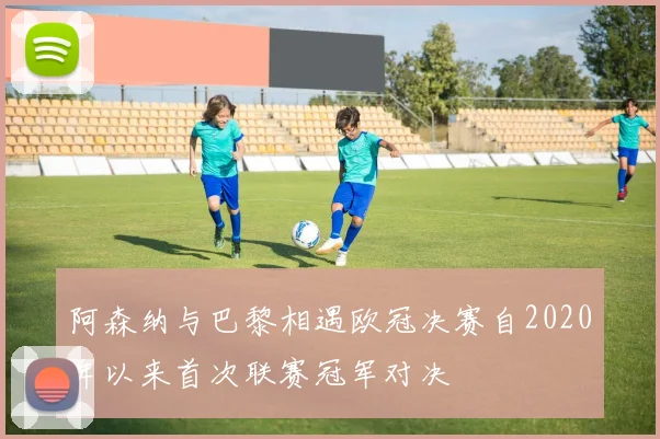 阿森纳与巴黎相遇欧冠决赛自2020年以来首次联赛冠军对决