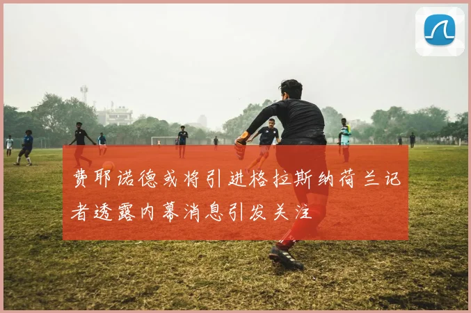 费耶诺德或将引进格拉斯纳荷兰记者透露内幕消息引发关注