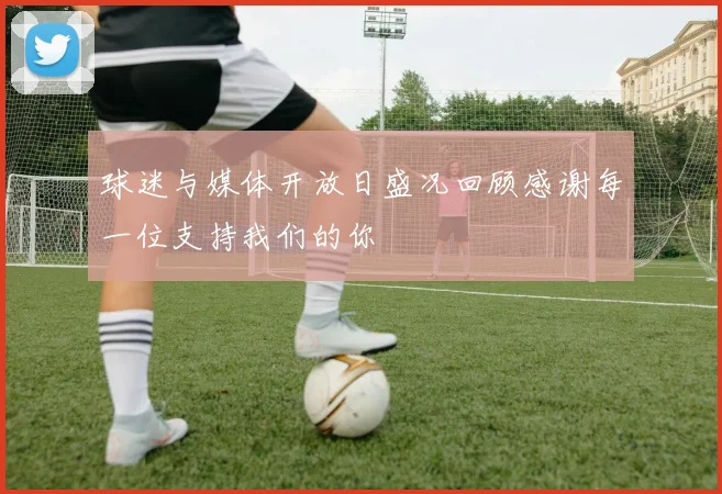 球迷与媒体开放日盛况回顾感谢每一位支持我们的你