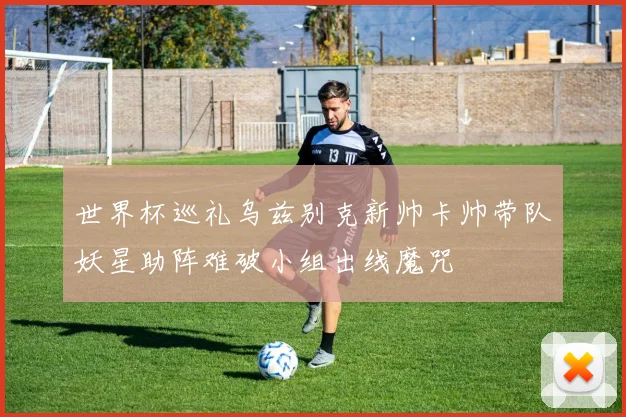世界杯巡礼乌兹别克新帅卡帅带队妖星助阵难破小组出线魔咒