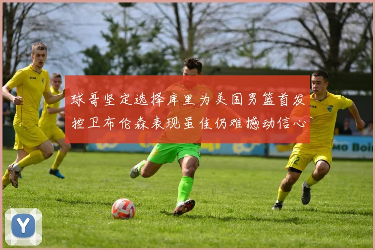 球哥坚定选择库里为美国男篮首发控卫布伦森表现虽佳仍难撼动信心