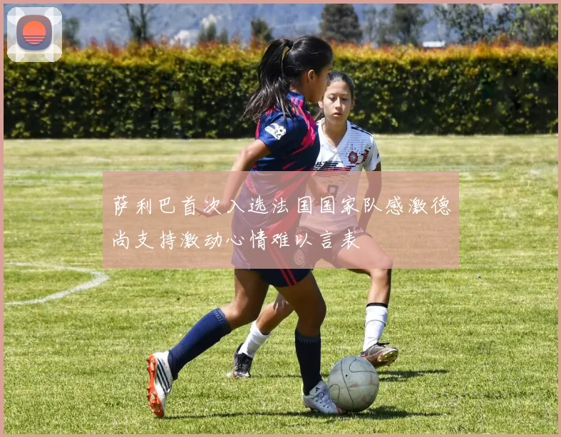 萨利巴首次入选法国国家队感激德尚支持激动心情难以言表